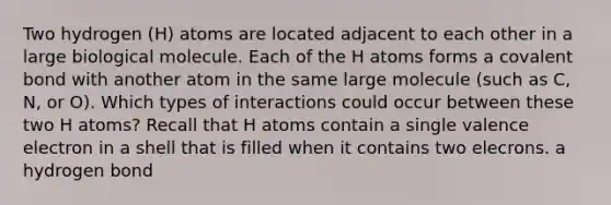 Two hydrogen (H) atoms are located adjacent to each other in a large biological molecule. Each of the H atoms forms a covalent bond with another atom in the same large molecule (such as C, N, or O). Which types of interactions could occur between these two H atoms? Recall that H atoms contain a single valence electron in a shell that is filled when it contains two elecrons. a hydrogen bond