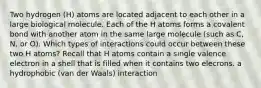 Two hydrogen (H) atoms are located adjacent to each other in a large biological molecule. Each of the H atoms forms a covalent bond with another atom in the same large molecule (such as C, N, or O). Which types of interactions could occur between these two H atoms? Recall that H atoms contain a single valence electron in a shell that is filled when it contains two elecrons. a hydrophobic (van der Waals) interaction