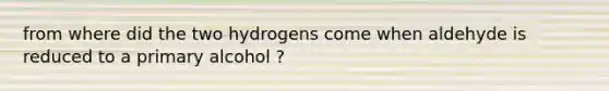 from where did the two hydrogens come when aldehyde is reduced to a primary alcohol ?