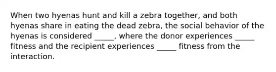 When two hyenas hunt and kill a zebra together, and both hyenas share in eating the dead zebra, the social behavior of the hyenas is considered _____, where the donor experiences _____ fitness and the recipient experiences _____ fitness from the interaction.