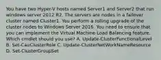 You have two Hyper-V hosts named Server1 and Server2 that run windows server 2012 R2. The servers are nodes in a failover cluster named Cluster1. You perform a rolling upgrade of the cluster nodes to Windows Server 2016. You need to ensure that you can implement the Virtual Machine Load Balancing feature. Which cmdlet should you use? A. Update-ClusterFunctionalLevel B. Set-CauClusterRole C. Update-ClusterNetWorkNameResource D. Set-ClusterGroupSet