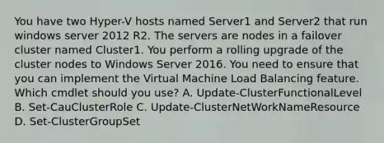 You have two Hyper-V hosts named Server1 and Server2 that run windows server 2012 R2. The servers are nodes in a failover cluster named Cluster1. You perform a rolling upgrade of the cluster nodes to Windows Server 2016. You need to ensure that you can implement the Virtual Machine Load Balancing feature. Which cmdlet should you use? A. Update-ClusterFunctionalLevel B. Set-CauClusterRole C. Update-ClusterNetWorkNameResource D. Set-ClusterGroupSet