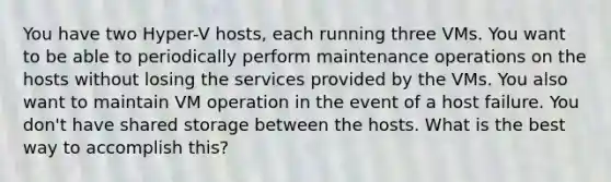 You have two Hyper-V hosts, each running three VMs. You want to be able to periodically perform maintenance operations on the hosts without losing the services provided by the VMs. You also want to maintain VM operation in the event of a host failure. You don't have shared storage between the hosts. What is the best way to accomplish this?