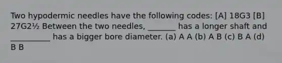 Two hypodermic needles have the following codes: [A] 18G3 [B] 27G2½ Between the two needles, _______ has a longer shaft and __________ has a bigger bore diameter. (a) A A (b) A B (c) B A (d) B B