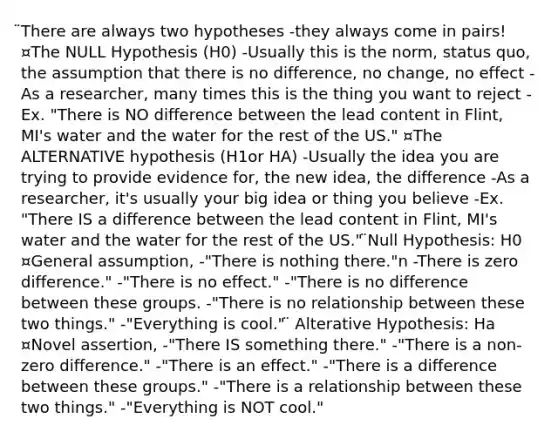 ̈There are always two hypotheses -they always come in pairs! ¤The NULL Hypothesis (H0) -Usually this is the norm, status quo, the assumption that there is no difference, no change, no effect -As a researcher, many times this is the thing you want to reject -Ex. "There is NO difference between the lead content in Flint, MI's water and the water for the rest of the US." ¤The ALTERNATIVE hypothesis (H1or HA) -Usually the idea you are trying to provide evidence for, the new idea, the difference -As a researcher, it's usually your big idea or thing you believe -Ex. "There IS a difference between the lead content in Flint, MI's water and the water for the rest of the US." ̈Null Hypothesis: H0 ¤General assumption, -"There is nothing there."n -There is zero difference." -"There is no effect." -"There is no difference between these groups. -"There is no relationship between these two things." -"Everything is cool." ̈ Alterative Hypothesis: Ha ¤Novel assertion, -"There IS something there." -"There is a non-zero difference." -"There is an effect." -"There is a difference between these groups." -"There is a relationship between these two things." -"Everything is NOT cool."