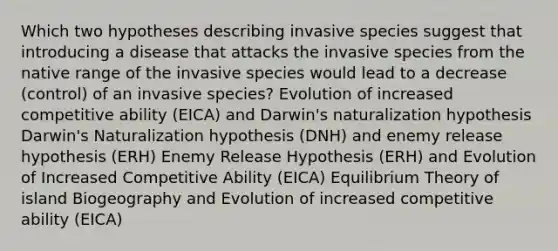 Which two hypotheses describing invasive species suggest that introducing a disease that attacks the invasive species from the native range of the invasive species would lead to a decrease (control) of an invasive species? Evolution of increased competitive ability (EICA) and Darwin's naturalization hypothesis Darwin's Naturalization hypothesis (DNH) and enemy release hypothesis (ERH) Enemy Release Hypothesis (ERH) and Evolution of Increased Competitive Ability (EICA) Equilibrium Theory of island Biogeography and Evolution of increased competitive ability (EICA)