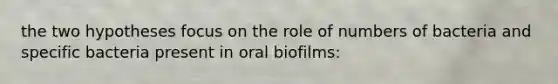 the two hypotheses focus on the role of numbers of bacteria and specific bacteria present in oral biofilms: