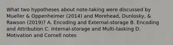 What two hypotheses about note-taking were discussed by Mueller & Oppenheimer (2014) and Morehead, Dunlosky, & Rawson (2019)? A. Encoding and External-storage B. Encoding and Attribution C. Internal-storage and Multi-tasking D. Motivation and Cornell notes