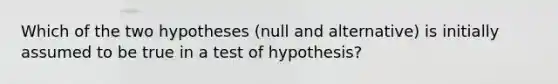 Which of the two hypotheses (null and alternative) is initially assumed to be true in a test of hypothesis?