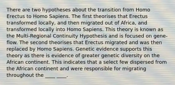 There are two hypotheses about the transition from Homo Erectus to Homo Sapiens. The first theorises that Erectus transformed locally, and then migrated out of Africa, and transformed locally into Homo Sapiens. This theory is known as the Multi-Regional Continuity Hypothesis and is focused on gene-flow. The second theorises that Erectus migrated and was then replaced by Homo Sapiens. Genetic evidence supports this theory as there is evidence of greater genetic diversity on the African continent. This indicates that a select few dispersed from the African continent and were responsible for migrating throughout the ____ ____.