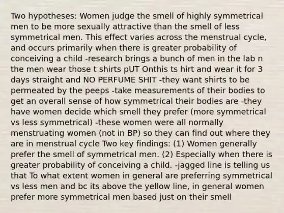 Two hypotheses: Women judge the smell of highly symmetrical men to be more sexually attractive than the smell of less symmetrical men. This effect varies across the menstrual cycle, and occurs primarily when there is greater probability of conceiving a child -research brings a bunch of men in the lab n the men wear those t shirts pUT Onthis ts hirt and wear it for 3 days straight and NO PERFUME SHIT -they want shirts to be permeated by the peeps -take measurements of their bodies to get an overall sense of how symmetrical their bodies are -they have women decide which smell they prefer (more symmetrical vs less symmetrical) -these women were all normally menstruating women (not in BP) so they can find out where they are in menstrual cycle Two key findings: (1) Women generally prefer the smell of symmetrical men. (2) Especially when there is greater probability of conceiving a child. -jagged line is telling us that To what extent women in general are preferring symmetrical vs less men and bc its above the yellow line, in general women prefer more symmetrical men based just on their smell