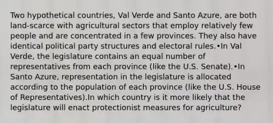 Two hypothetical countries, Val Verde and Santo Azure, are both land-scarce with agricultural sectors that employ relatively few people and are concentrated in a few provinces. They also have identical political party structures and electoral rules.•In Val Verde, the legislature contains an equal number of representatives from each province (like the U.S. Senate).•In Santo Azure, representation in the legislature is allocated according to the population of each province (like the U.S. House of Representatives).In which country is it more likely that the legislature will enact protectionist measures for agriculture?