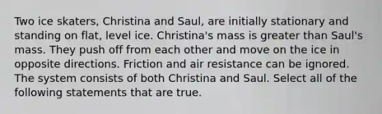 Two ice skaters, Christina and Saul, are initially stationary and standing on flat, level ice. Christina's mass is greater than Saul's mass. They push off from each other and move on the ice in opposite directions. Friction and air resistance can be ignored. The system consists of both Christina and Saul. Select all of the following statements that are true.