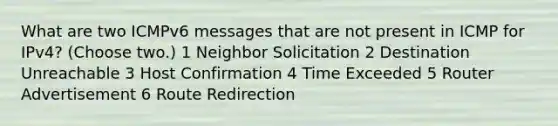 What are two ICMPv6 messages that are not present in ICMP for IPv4? (Choose two.) 1 Neighbor Solicitation 2 Destination Unreachable 3 Host Confirmation 4 Time Exceeded 5 Router Advertisement 6 Route Redirection