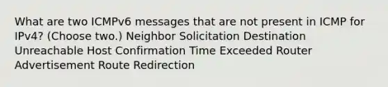 What are two ICMPv6 messages that are not present in ICMP for IPv4? (Choose two.) Neighbor Solicitation Destination Unreachable Host Confirmation Time Exceeded Router Advertisement Route Redirection