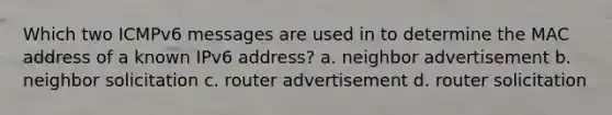 Which two ICMPv6 messages are used in to determine the MAC address of a known IPv6 address? a. neighbor advertisement b. neighbor solicitation c. router advertisement d. router solicitation