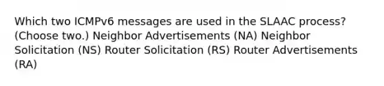 Which two ICMPv6 messages are used in the SLAAC process? (Choose two.) Neighbor Advertisements (NA) Neighbor Solicitation (NS) Router Solicitation (RS) Router Advertisements (RA)