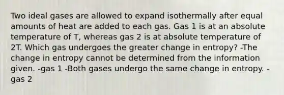 Two ideal gases are allowed to expand isothermally after equal amounts of heat are added to each gas. Gas 1 is at an absolute temperature of T, whereas gas 2 is at absolute temperature of 2T. Which gas undergoes the greater change in entropy? -The change in entropy cannot be determined from the information given. -gas 1 -Both gases undergo the same change in entropy. -gas 2