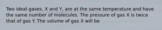 Two ideal gases, X and Y, are at the same temperature and have the same number of molecules. The pressure of gas X is twice that of gas Y. The volume of gas X will be