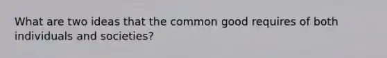 What are two ideas that the common good requires of both individuals and societies?