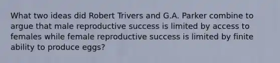 What two ideas did Robert Trivers and G.A. Parker combine to argue that male reproductive success is limited by access to females while female reproductive success is limited by finite ability to produce eggs?