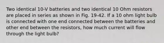 Two identical 10-V batteries and two identical 10 Ohm resistors are placed in series as shown in Fig. 19-42. If a 10 ohm light bulb is connected with one end connected between the batteries and other end between the resistors, how much current will flow through the light bulb?