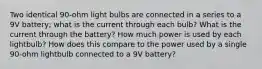 Two identical 90-ohm light bulbs are connected in a series to a 9V battery; what is the current through each bulb? What is the current through the battery? How much power is used by each lightbulb? How does this compare to the power used by a single 90-ohm lightbulb connected to a 9V battery?