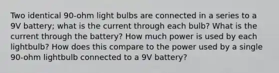 Two identical 90-ohm light bulbs are connected in a series to a 9V battery; what is the current through each bulb? What is the current through the battery? How much power is used by each lightbulb? How does this compare to the power used by a single 90-ohm lightbulb connected to a 9V battery?