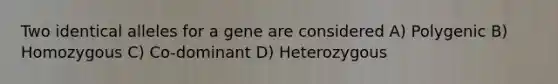 Two identical alleles for a gene are considered A) Polygenic B) Homozygous C) Co-dominant D) Heterozygous