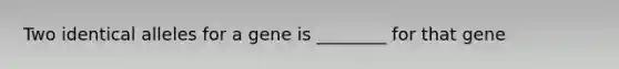 Two identical alleles for a gene is ________ for that gene