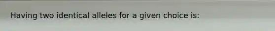 Having two identical alleles for a given choice is: