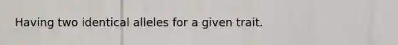 Having two identical alleles for a given trait.