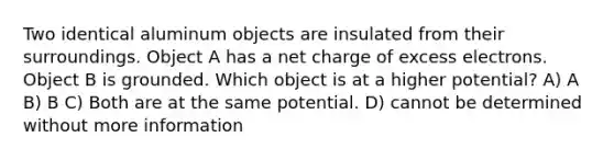 Two identical aluminum objects are insulated from their surroundings. Object A has a net charge of excess electrons. Object B is grounded. Which object is at a higher potential? A) A B) B C) Both are at the same potential. D) cannot be determined without more information