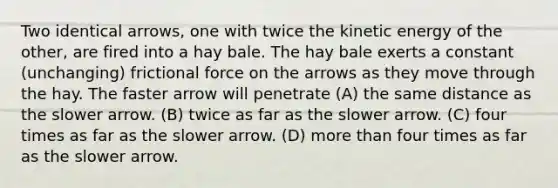 Two identical arrows, one with twice the kinetic energy of the other, are fired into a hay bale. The hay bale exerts a constant (unchanging) frictional force on the arrows as they move through the hay. The faster arrow will penetrate (A) the same distance as the slower arrow. (B) twice as far as the slower arrow. (C) four times as far as the slower arrow. (D) more than four times as far as the slower arrow.