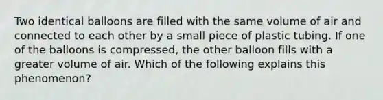 Two identical balloons are filled with the same volume of air and connected to each other by a small piece of plastic tubing. If one of the balloons is compressed, the other balloon fills with a greater volume of air. Which of the following explains this phenomenon?