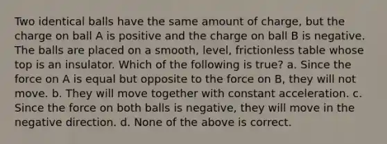 Two identical balls have the same amount of charge, but the charge on ball A is positive and the charge on ball B is negative. The balls are placed on a smooth, level, frictionless table whose top is an insulator. Which of the following is true? a. Since the force on A is equal but opposite to the force on B, they will not move. b. They will move together with constant acceleration. c. Since the force on both balls is negative, they will move in the negative direction. d. None of the above is correct.