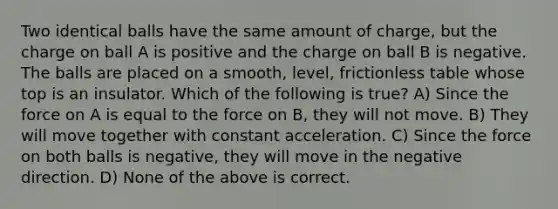 Two identical balls have the same amount of charge, but the charge on ball A is positive and the charge on ball B is negative. The balls are placed on a smooth, level, frictionless table whose top is an insulator. Which of the following is true? A) Since the force on A is equal to the force on B, they will not move. B) They will move together with constant acceleration. C) Since the force on both balls is negative, they will move in the negative direction. D) None of the above is correct.