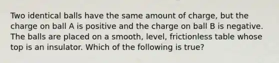 Two identical balls have the same amount of charge, but the charge on ball A is positive and the charge on ball B is negative. The balls are placed on a smooth, level, frictionless table whose top is an insulator. Which of the following is true?