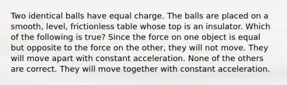 Two identical balls have equal charge. The balls are placed on a smooth, level, frictionless table whose top is an insulator. Which of the following is true? Since the force on one object is equal but opposite to the force on the other, they will not move. They will move apart with <a href='https://www.questionai.com/knowledge/kxqtEomOTO-constant-acceleration' class='anchor-knowledge'>constant acceleration</a>. None of the others are correct. They will move together with constant acceleration.