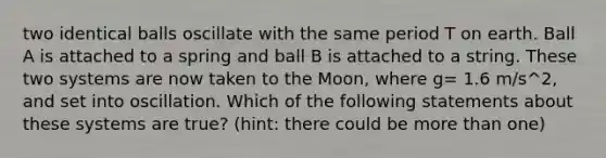 two identical balls oscillate with the same period T on earth. Ball A is attached to a spring and ball B is attached to a string. These two systems are now taken to the Moon, where g= 1.6 m/s^2, and set into oscillation. Which of the following statements about these systems are true? (hint: there could be more than one)