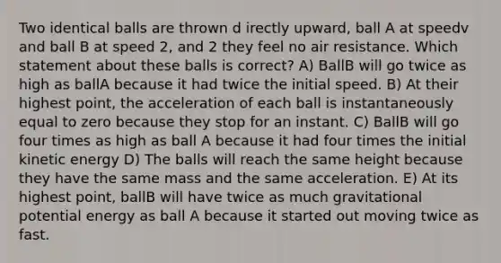 Two identical balls are thrown d irectly upward, ball A at speedv and ball B at speed 2, and 2 they feel no air resistance. Which statement about these balls is correct? A) BallB will go twice as high as ballA because it had twice the initial speed. B) At their highest point, the acceleration of each ball is instantaneously equal to zero because they stop for an instant. C) BallB will go four times as high as ball A because it had four times the initial kinetic energy D) The balls will reach the same height because they have the same mass and the same acceleration. E) At its highest point, ballB will have twice as much gravitational potential energy as ball A because it started out moving twice as fast.