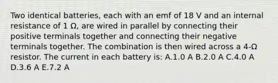 Two identical batteries, each with an emf of 18 V and an internal resistance of 1 Ω, are wired in parallel by connecting their positive terminals together and connecting their negative terminals together. The combination is then wired across a 4-Ω resistor. The current in each battery is: A.1.0 A B.2.0 A C.4.0 A D.3.6 A E.7.2 A