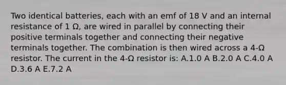 Two identical batteries, each with an emf of 18 V and an internal resistance of 1 Ω, are wired in parallel by connecting their positive terminals together and connecting their negative terminals together. The combination is then wired across a 4-Ω resistor. The current in the 4-Ω resistor is: A.1.0 A B.2.0 A C.4.0 A D.3.6 A E.7.2 A