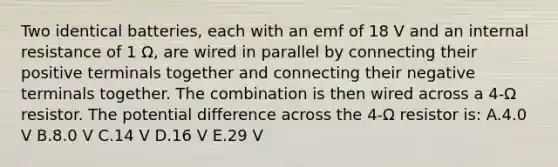 Two identical batteries, each with an emf of 18 V and an internal resistance of 1 Ω, are wired in parallel by connecting their positive terminals together and connecting their negative terminals together. The combination is then wired across a 4-Ω resistor. The potential difference across the 4-Ω resistor is: A.4.0 V B.8.0 V C.14 V D.16 V E.29 V