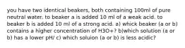 you have two identical beakers, both containing 100ml of pure neutral water. to beaker a is added 10 ml of a weak acid. to beaker b is added 10 ml of a strong acid. a) whick beaker (a or b) contains a higher concentration of H3O+? b)which solution (a or b) has a lower pH/ c) which soluion (a or b) is less acidic?