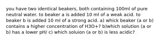 you have two identical beakers, both containing 100ml of pure neutral water. to beaker a is added 10 ml of a weak acid. to beaker b is added 10 ml of a strong acid. a) whick beaker (a or b) contains a higher concentration of H3O+? b)which solution (a or b) has a lower pH/ c) which soluion (a or b) is less acidic?