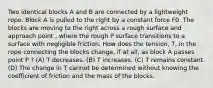 Two identical blocks A and B are connected by a lightweight rope. Block A is pulled to the right by a constant force F0. The blocks are moving to the right across a rough surface and approach point , where the rough P surface transitions to a surface with negligible friction. How does the tension, T, in the rope connecting the blocks change, if at all, as block A passes point P ? (A) T decreases. (B) T increases. (C) T remains constant. (D) The change in T cannot be determined without knowing the coefficient of friction and the mass of the blocks.