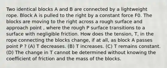 Two identical blocks A and B are connected by a lightweight rope. Block A is pulled to the right by a constant force F0. The blocks are moving to the right across a rough surface and approach point , where the rough P surface transitions to a surface with negligible friction. How does the tension, T, in the rope connecting the blocks change, if at all, as block A passes point P ? (A) T decreases. (B) T increases. (C) T remains constant. (D) The change in T cannot be determined without knowing the coefficient of friction and the mass of the blocks.