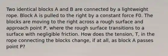 Two identical blocks A and B are connected by a lightweight rope. Block A is pulled to the right by a constant force F0. The blocks are moving to the right across a rough surface and approach point P, where the rough surface transitions to a surface with negligible friction. How does the tension, T, in the rope connecting the blocks change, if at all, as block A passes point P?