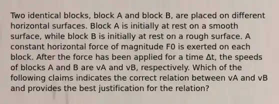 Two identical blocks, block A and block B, are placed on different horizontal surfaces. Block A is initially at rest on a smooth surface, while block B is initially at rest on a rough surface. A constant horizontal force of magnitude F0 is exerted on each block. After the force has been applied for a time Δt, the speeds of blocks A and B are vA and vB, respectively. Which of the following claims indicates the correct relation between vA and vB and provides the best justification for the relation?